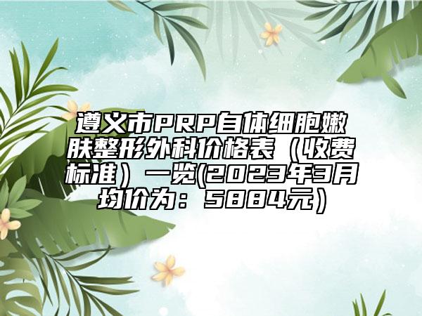遵義市PRP自體細胞嫩膚整形外科價格表（收費標準）一覽(2023年3月均價為：5884元）