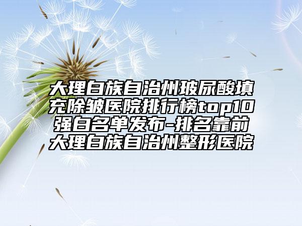 大理白族自治州玻尿酸填充除皺醫(yī)院排行榜top10強白名單發(fā)布-排名靠前大理白族自治州整形醫(yī)院