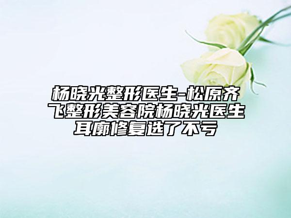 楊曉光整形醫(yī)生-松原齊飛整形美容院楊曉光醫(yī)生耳廓修復(fù)選了不虧