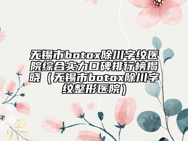 無(wú)錫市botox除川字紋醫(yī)院綜合實(shí)力口碑排行榜揭曉（無(wú)錫市botox除川字紋整形醫(yī)院）
