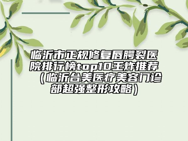 臨沂市正規(guī)修復(fù)唇腭裂醫(yī)院排行榜top10王炸推薦（臨沂臺(tái)美醫(yī)療美容門診部超強(qiáng)整形攻略）