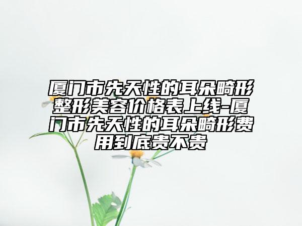 廈門市先天性的耳朵畸形整形美容價格表上線-廈門市先天性的耳朵畸形費用到底貴不貴