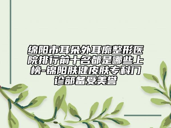綿陽市耳朵外耳廓整形醫(yī)院排行前十名都是哪些上榜-錦陽膚健皮膚?？崎T診部備受美譽
