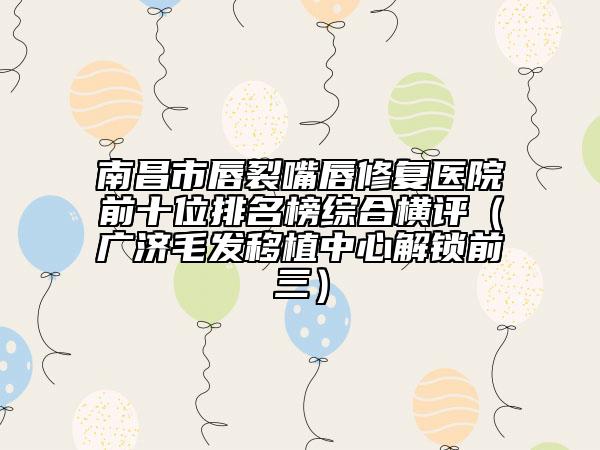 南昌市唇裂嘴唇修復醫(yī)院前十位排名榜綜合橫評（廣濟毛發(fā)移植中心解鎖前三）