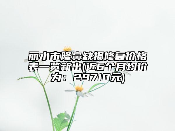 麗水市隆鼻缺損修復(fù)價(jià)格表一覽新出(近6個(gè)月均價(jià)為：29710元)