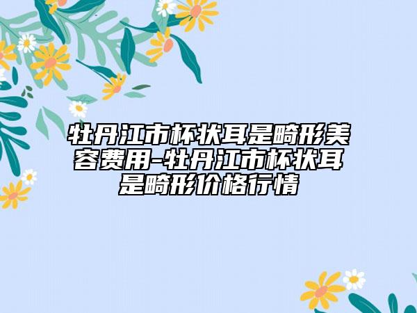 牡丹江市杯狀耳是畸形美容費用-牡丹江市杯狀耳是畸形價格行情