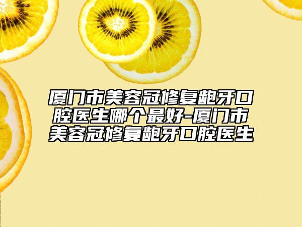 廈門市美容冠修復齙牙口腔醫(yī)生哪個最好-廈門市美容冠修復齙牙口腔醫(yī)生