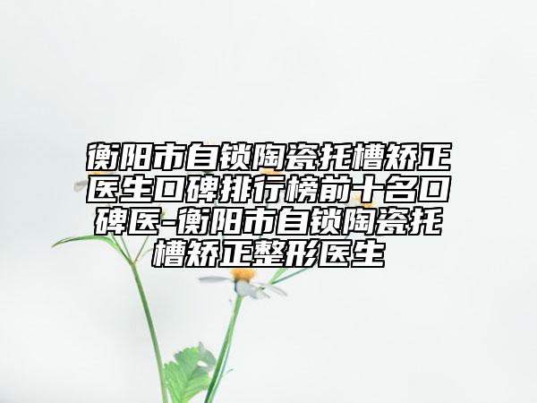 衡陽(yáng)市自鎖陶瓷托槽矯正醫(yī)生口碑排行榜前十名口碑醫(yī)-衡陽(yáng)市自鎖陶瓷托槽矯正整形醫(yī)生