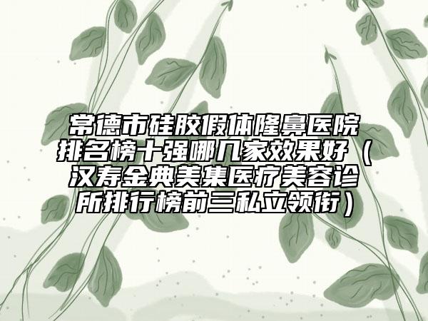 常德市硅膠假體隆鼻醫(yī)院排名榜十強哪幾家效果好（漢壽金典美集醫(yī)療美容診所排行榜前三私立領(lǐng)銜）