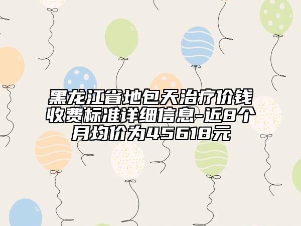 黑龍江省地包天治療價錢收費標準詳細信息-近8個月均價為45618元