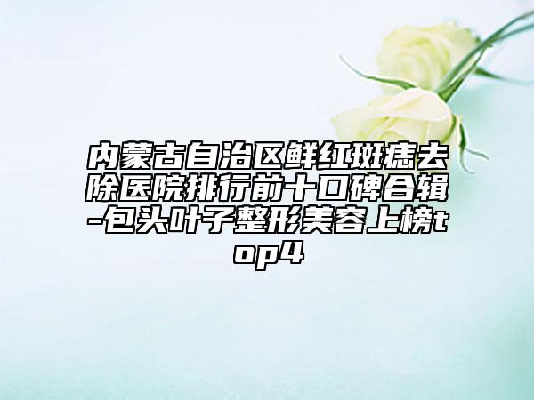 內(nèi)蒙古自治區(qū)鮮紅斑痣去除醫(yī)院排行前十口碑合輯-包頭葉子整形美容上榜top4