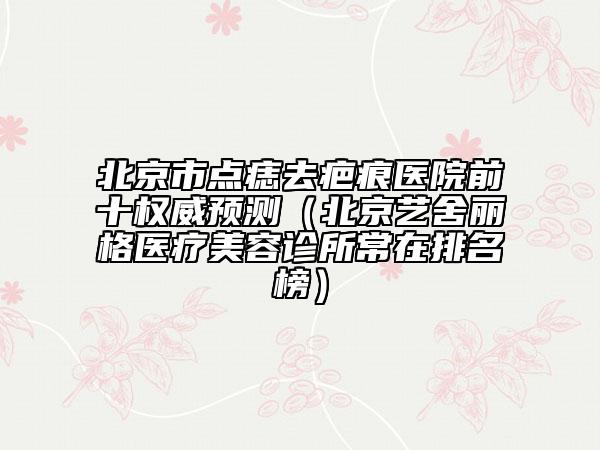 北京市點(diǎn)痣去疤痕醫(yī)院前十權(quán)威預(yù)測(cè)（北京藝舍麗格醫(yī)療美容診所常在排名榜）