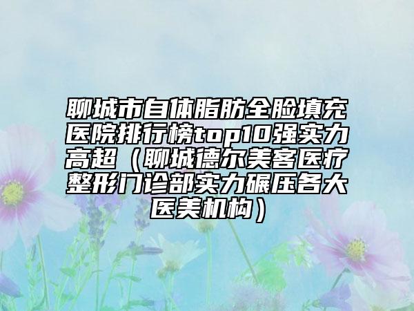 聊城市自體脂肪全臉填充醫(yī)院排行榜top10強(qiáng)實(shí)力高超（聊城德爾美客醫(yī)療整形門診部實(shí)力碾壓各大醫(yī)美機(jī)構(gòu)）