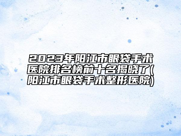 2023年陽江市眼袋手術(shù)醫(yī)院排名榜前十名揭曉了(陽江市眼袋手術(shù)整形醫(yī)院)