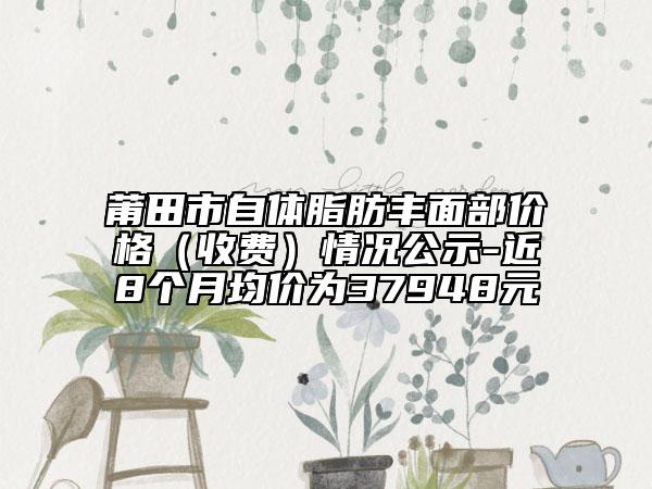 莆田市自體脂肪豐面部價(jià)格（收費(fèi)）情況公示-近8個(gè)月均價(jià)為37948元