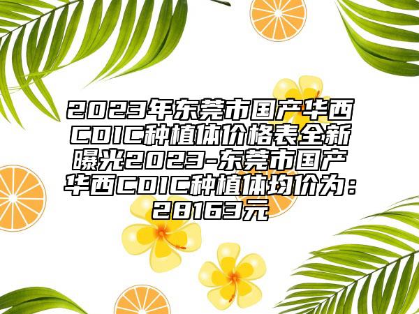 2023年?yáng)|莞市國(guó)產(chǎn)華西CDIC種植體價(jià)格表全新曝光2023-東莞市國(guó)產(chǎn)華西CDIC種植體均價(jià)為：28163元