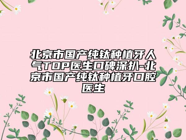 北京市國(guó)產(chǎn)純鈦種植牙人氣TOP醫(yī)生口碑深扒-北京市國(guó)產(chǎn)純鈦種植牙口腔醫(yī)生