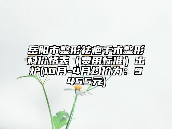 岳陽市整形祛疤手術(shù)整形科價(jià)格表（費(fèi)用標(biāo)準(zhǔn)）出爐(10月-4月均價(jià)為：5455元)