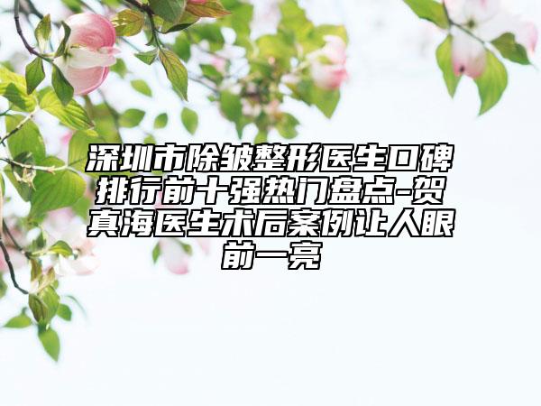 深圳市除皺整形醫(yī)生口碑排行前十強熱門盤點-賀真海醫(yī)生術后案例讓人眼前一亮