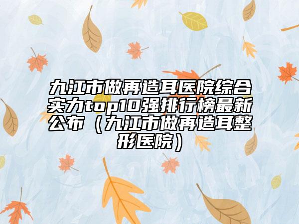 九江市做再造耳醫(yī)院綜合實(shí)力top10強(qiáng)排行榜最新公布（九江市做再造耳整形醫(yī)院）