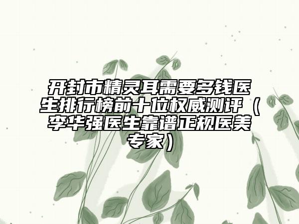 開(kāi)封市精靈耳需要多錢(qián)醫(yī)生排行榜前十位權(quán)威測(cè)評(píng)（李華強(qiáng)醫(yī)生靠譜正規(guī)醫(yī)美專(zhuān)家）