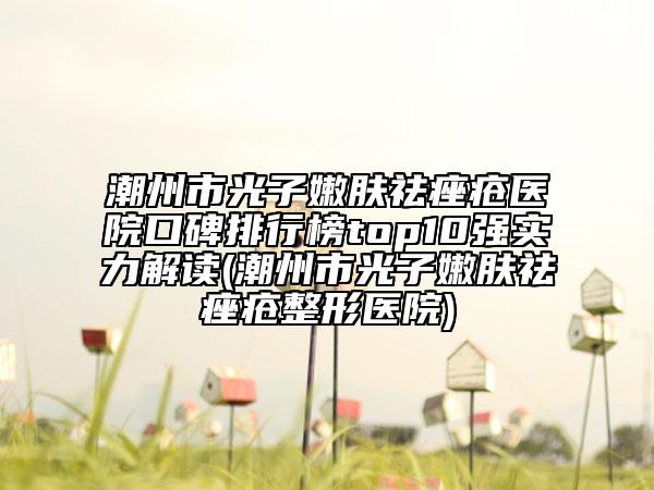 潮州市光子嫩膚祛痤瘡醫(yī)院口碑排行榜top10強(qiáng)實力解讀(潮州市光子嫩膚祛痤瘡整形醫(yī)院)