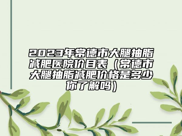 2023年常德市大腿抽脂減肥醫(yī)院價目表（常德市大腿抽脂減肥價格是多少你了解嗎）