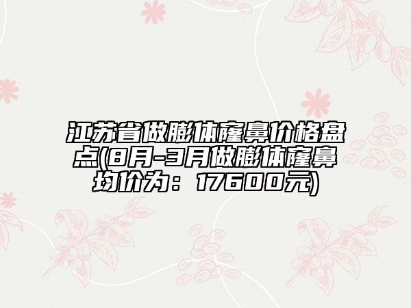 江蘇省做膨體窿鼻價(jià)格盤點(diǎn)(8月-3月做膨體窿鼻均價(jià)為：17600元)