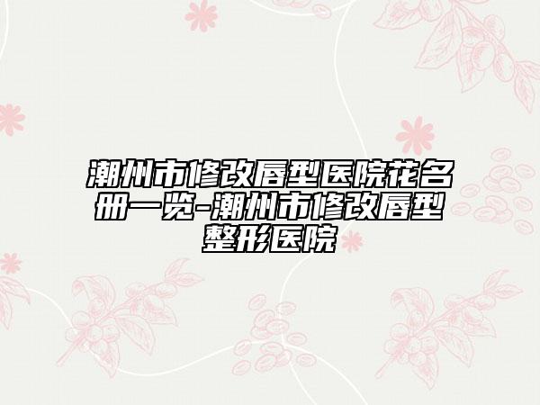 潮州市修改唇型醫(yī)院花名冊(cè)一覽-潮州市修改唇型整形醫(yī)院