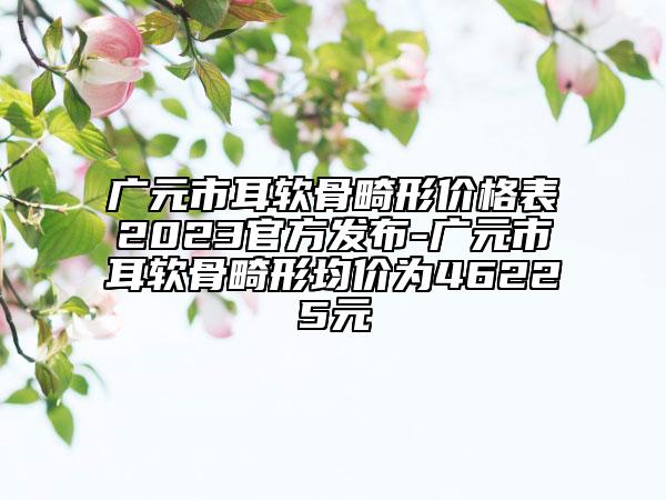廣元市耳軟骨畸形價(jià)格表2023官方發(fā)布-廣元市耳軟骨畸形均價(jià)為46225元