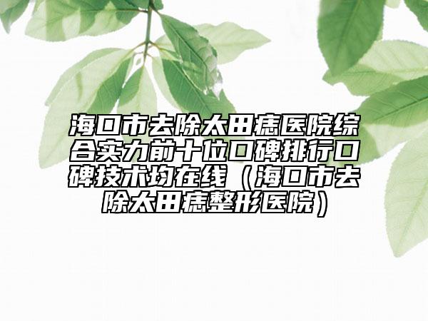 海口市去除太田痣醫(yī)院綜合實力前十位口碑排行口碑技術(shù)均在線（?？谑腥コ镳胝吾t(yī)院）