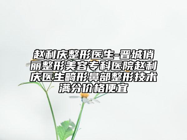 趙利慶整形醫(yī)生-晉城俏麗整形美容?？漆t(yī)院趙利慶醫(yī)生畸形鼻部整形技術(shù)滿分價(jià)格便宜