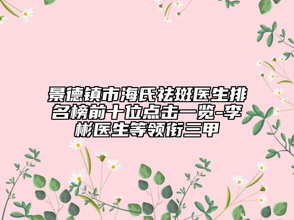 景德鎮(zhèn)市海氏祛斑醫(yī)生排名榜前十位點擊一覽-李彬醫(yī)生等領(lǐng)銜三甲