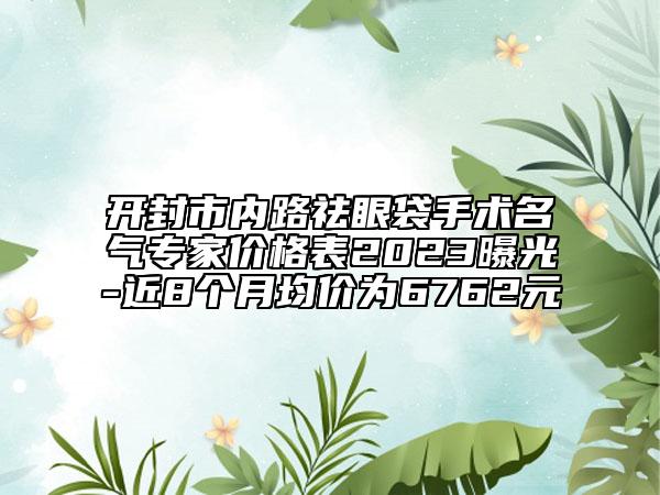開封市內(nèi)路祛眼袋手術(shù)名氣專家價(jià)格表2023曝光-近8個(gè)月均價(jià)為6762元