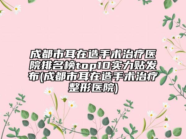 成都市耳在造手術治療醫(yī)院排名榜top10實力貼發(fā)布(成都市耳在造手術治療整形醫(yī)院)