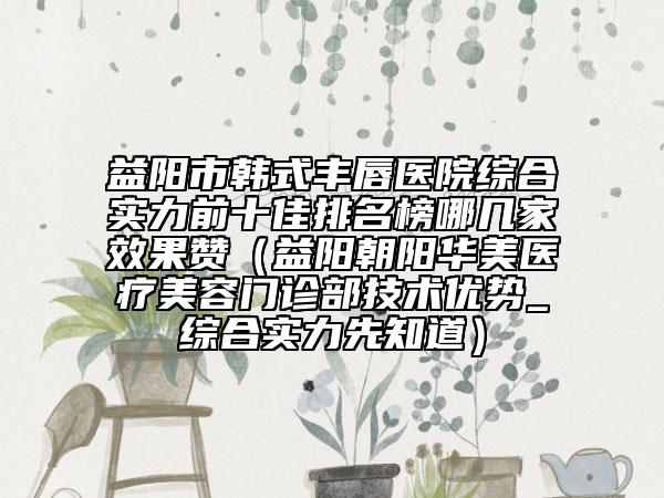 益陽市韓式豐唇醫(yī)院綜合實力前十佳排名榜哪幾家效果贊（益陽朝陽華美醫(yī)療美容門診部技術(shù)優(yōu)勢_綜合實力先知道）