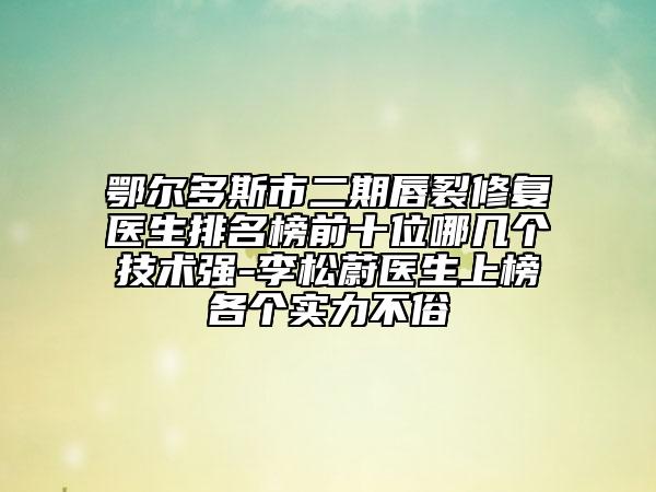 鄂爾多斯市二期唇裂修復(fù)醫(yī)生排名榜前十位哪幾個技術(shù)強-李松蔚醫(yī)生上榜各個實力不俗