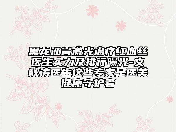 黑龍江省激光治療紅血絲醫(yī)生實力及排行曝光-文秋濤醫(yī)生這些專家是醫(yī)美健康守護者