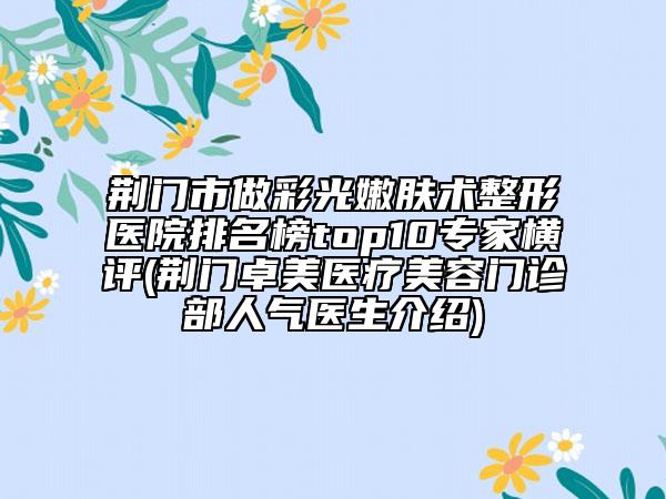 荊門(mén)市做彩光嫩膚術(shù)整形醫(yī)院排名榜top10專(zhuān)家橫評(píng)(荊門(mén)卓美醫(yī)療美容門(mén)診部人氣醫(yī)生介紹)