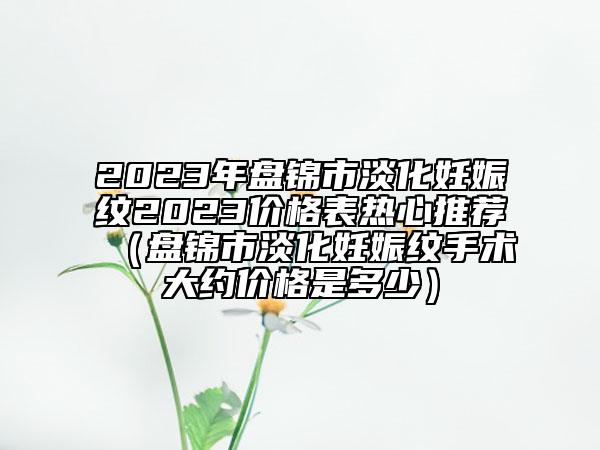 2023年盤錦市淡化妊娠紋2023價(jià)格表熱心推薦（盤錦市淡化妊娠紋手術(shù)大約價(jià)格是多少）
