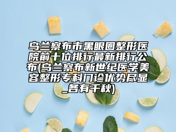 烏蘭察布市黑眼圈整形醫(yī)院前十位排行最新排行公布(烏蘭察布新世紀醫(yī)學(xué)美容整形專科門診優(yōu)勢盡顯_各有千秋)