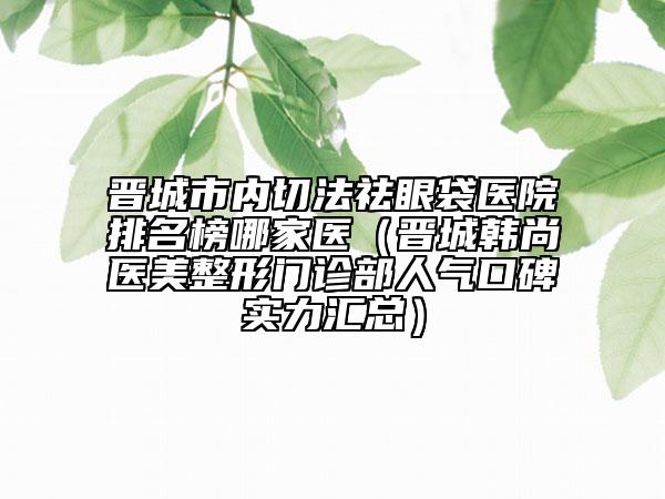 晉城市內(nèi)切法祛眼袋醫(yī)院排名榜哪家醫(yī)（晉城韓尚醫(yī)美整形門診部人氣口碑實力匯總）