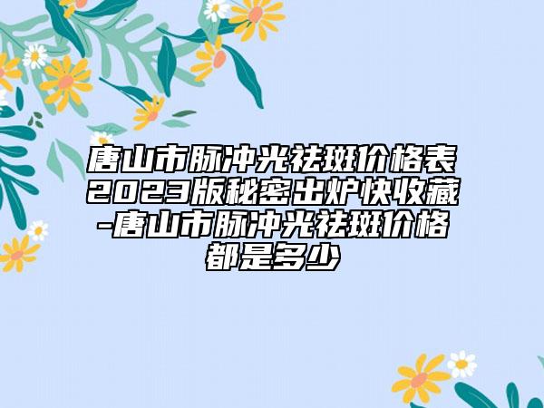 唐山市脈沖光祛斑價格表2023版秘密出爐快收藏-唐山市脈沖光祛斑價格都是多少