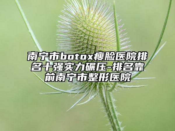 南寧市botox瘦臉醫(yī)院排名十強(qiáng)實(shí)力碾壓-排名靠前南寧市整形醫(yī)院
