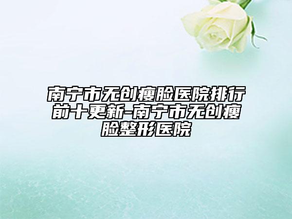 南寧市無(wú)創(chuàng)瘦臉醫(yī)院排行前十更新-南寧市無(wú)創(chuàng)瘦臉整形醫(yī)院