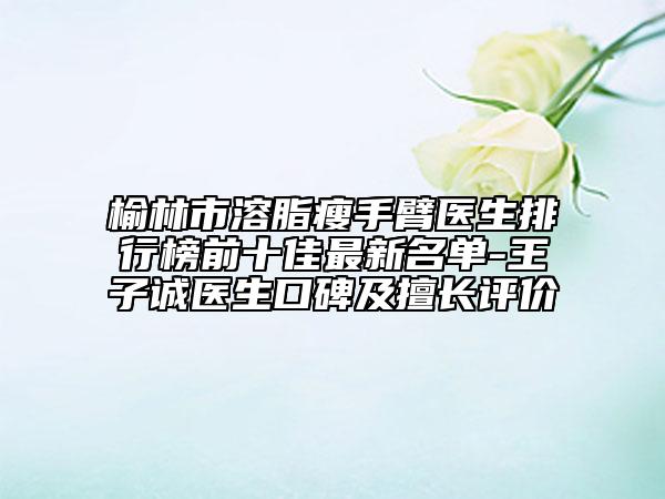榆林市溶脂瘦手臂醫(yī)生排行榜前十佳最新名單-王子誠醫(yī)生口碑及擅長評價