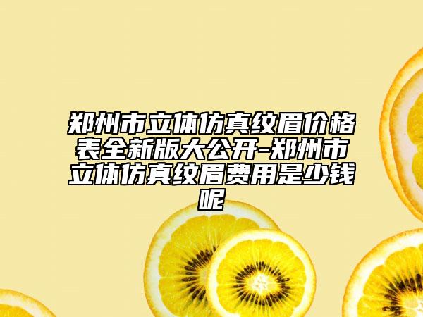 鄭州市立體仿真紋眉價格表全新版大公開-鄭州市立體仿真紋眉費(fèi)用是少錢呢