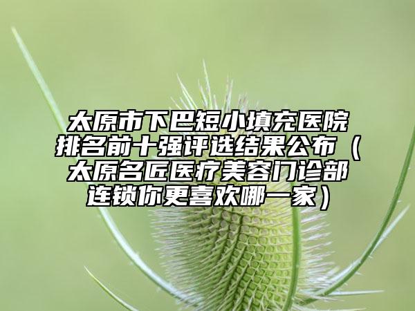 太原市下巴短小填充醫(yī)院排名前十強(qiáng)評(píng)選結(jié)果公布（太原名匠醫(yī)療美容門診部連鎖你更喜歡哪一家）