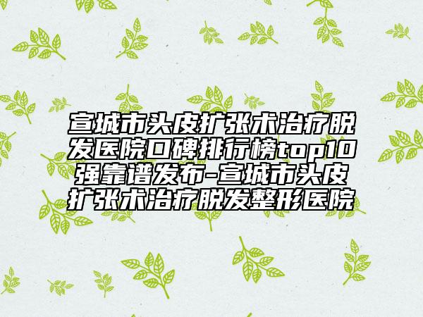 宣城市頭皮擴(kuò)張術(shù)治療脫發(fā)醫(yī)院口碑排行榜top10強靠譜發(fā)布-宣城市頭皮擴(kuò)張術(shù)治療脫發(fā)整形醫(yī)院