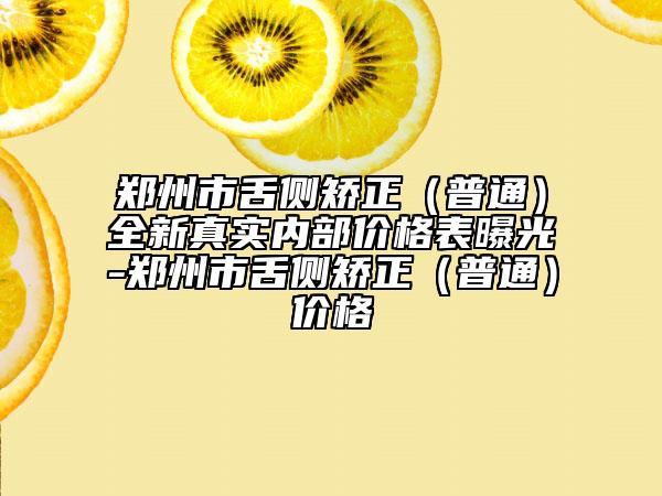 鄭州市舌側(cè)矯正（普通）全新真實(shí)內(nèi)部?jī)r(jià)格表曝光-鄭州市舌側(cè)矯正（普通）價(jià)格